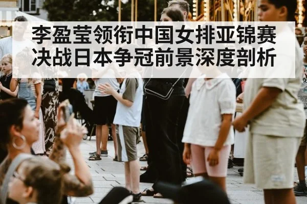 李盈莹领衔中国女排亚锦赛决战日本争冠前景深度剖析